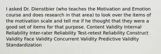 I asked Dr. Dienstbier (who teaches the Motivation and Emotion course and does research in that area) to look over the items of the motivation scale and tell me if he thought that they were a good set of items for that purpose. Content Validity Internal Reliability Inter-rater Reliability Test-retest Reliability Construct Validity Face Validity Concurrent Validity Predictive Validity Standardization