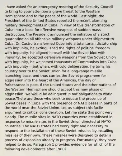 I have asked for an emergency meeting of the Security Council to bring to your attention a grave threat to the Western Hemisphere and to the peace of the world. Last night, the President of the United States reported the recent alarming military developments in Cuba. In view of this transformation of Cuba into a base for offensive weapons of sudden mass destruction, the President announced the initiation of a strict quarantine on all offensive military weapons under shipment to Cuba. Dr. Castro transformed Cuba into a totalitarian dictatorship with impunity, he extinguished the rights of political freedom with impunity, he aligned himself with the Soviet bloc with impunity, he accepted defensive weapons from the <a href='https://www.questionai.com/knowledge/kmhoGLx3kx-soviet-union' class='anchor-knowledge'>soviet union</a> with impunity, he welcomed thousands of Communists into Cuba with impunity -- but when, with cold deliberation, he turns his country over to the Soviet Union for a long-range missile launching base, and thus carries the Soviet programme for aggression into <a href='https://www.questionai.com/knowledge/kya8ocqc6o-the-heart' class='anchor-knowledge'>the heart</a> of the Americas, the day of forbearance is past. If the United States and the other nations of the Western Hemisphere should accept this new phase of aggression, we would be delinquent in our obligations to world peace.There are those who seek to equate the presence of Soviet bases in Cuba with the presence of NATO bases in parts of the world near the Soviet Union. Let us subject this facile argument to critical consideration. Let me state this point very clearly. The missile sites in NATO countries were established in response to missile sites in the Soviet Union directed at NATO countries. The NATO states had every right and necessity to respond to the installation of these Soviet missiles by installing missiles of their own. These missiles were designed to deter a process of expansion already in progress. Fortunately, they have helped to do so. Paragraph 1 provides evidence for which of the following developments after 1900?