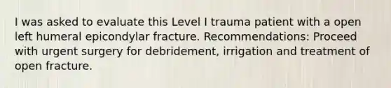 I was asked to evaluate this Level I trauma patient with a open left humeral epicondylar fracture. Recommendations: Proceed with urgent surgery for debridement, irrigation and treatment of open fracture.