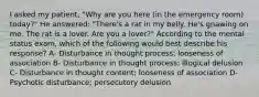 I asked my patient, "Why are you here (in the emergency room) today?" He answered: "There's a rat in my belly. He's gnawing on me. The rat is a lover. Are you a lover?" According to the mental status exam, which of the following would best describe his response? A- Disturbance in thought process; looseness of association B- Disturbance in thought process; Illogical delusion C- Disturbance in thought content; looseness of association D- Psychotic disturbance; persecutory delusion
