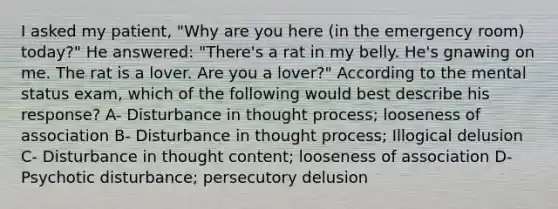 I asked my patient, "Why are you here (in the emergency room) today?" He answered: "There's a rat in my belly. He's gnawing on me. The rat is a lover. Are you a lover?" According to the mental status exam, which of the following would best describe his response? A- Disturbance in thought process; looseness of association B- Disturbance in thought process; Illogical delusion C- Disturbance in thought content; looseness of association D- Psychotic disturbance; persecutory delusion