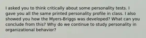 I asked you to think critically about some personality tests. I gave you all the same printed personality profile in class. I also showed you how the Myers-Briggs was developed? What can you conclude from this? Why do we continue to study personality in organizational behavior?