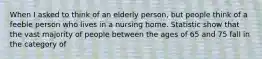 When I asked to think of an elderly person, but people think of a feeble person who lives in a nursing home. Statistic show that the vast majority of people between the ages of 65 and 75 fall in the category of