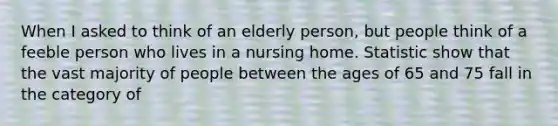 When I asked to think of an elderly person, but people think of a feeble person who lives in a nursing home. Statistic show that the vast majority of people between the ages of 65 and 75 fall in the category of