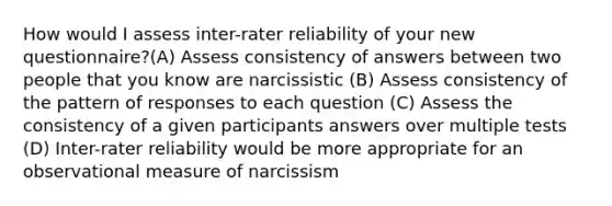 How would I assess inter-rater reliability of your new questionnaire?(A) Assess consistency of answers between two people that you know are narcissistic (B) Assess consistency of the pattern of responses to each question (C) Assess the consistency of a given participants answers over multiple tests (D) Inter-rater reliability would be more appropriate for an observational measure of narcissism