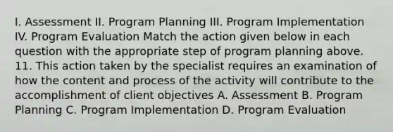 I. Assessment II. Program Planning III. Program Implementation IV. Program Evaluation Match the action given below in each question with the appropriate step of program planning above. 11. This action taken by the specialist requires an examination of how the content and process of the activity will contribute to the accomplishment of client objectives A. Assessment B. Program Planning C. Program Implementation D. Program Evaluation