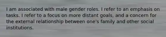 I am associated with male gender roles. I refer to an emphasis on tasks. I refer to a focus on more distant goals, and a concern for the external relationship between one's family and other social institutions.