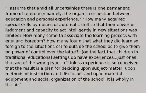 "I assume that amid all uncertainies there is one permanent frame of reference: namely, the organic connection between education and personal experience." "How many acquired special skills by means of automatic drill so that their power of judgment and capacity to act intelligently in new situations was limited? How many came to associate the learning process with enui and boredom? How many found that what they did learn so foreign to the situations of life outside the school as to give them no power of control over the latter?" (on the fact that children in traditional educational settings do have experiences...just ones that are of the wrong type...) "Unless experience is so conceived that the result is a plan for deciding upon subject-matter, upon methods of instruction and discipline, and upon material equipment and social organization of the school, it is wholly in the air."