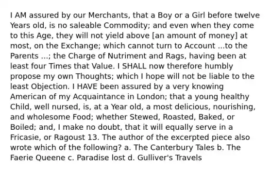 I AM assured by our Merchants, that a Boy or a Girl before twelve Years old, is no saleable Commodity; and even when they come to this Age, they will not yield above [an amount of money] at most, on the Exchange; which cannot turn to Account ...to the Parents ...; the Charge of Nutriment and Rags, having been at least four Times that Value. I SHALL now therefore humbly propose my own Thoughts; which I hope will not be liable to the least Objection. I HAVE been assured by a very knowing American of my Acquaintance in London; that a young healthy Child, well nursed, is, at a Year old, a most delicious, nourishing, and wholesome Food; whether Stewed, Roasted, Baked, or Boiled; and, I make no doubt, that it will equally serve in a Fricasie, or Ragoust 13. The author of the excerpted piece also wrote which of the following? a. The Canterbury Tales b. The Faerie Queene c. Paradise lost d. Gulliver's Travels