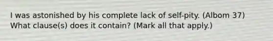 I was astonished by his complete lack of self-pity. (Albom 37) What clause(s) does it contain? (Mark all that apply.)