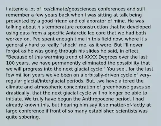 I attend a lot of ice/climate/geosciences conferences and still remember a few years back when I was sitting at talk being presented by a good friend and collaborator of mine. He was talking about his temperature reconstruction that he developed using data from a specific Antarctic Ice core that we had both worked on. I've spent enough time in this field now, where it's generally hard to really "shock" me, as it were. But I'll never forgot as he was going through his slides he said, in effect, "Because of this warming trend of XXXX Degrees over the last 100 years, we have permanently eliminated the possibility that we will progress into the next glacial cycle." You see...for the last few million years we've been on a orbitally-driven cycle of very-regular glacial/interglacial periods. But...we have altered the climate and atmospheric concentration of greenhouse gases so drastically, that the next glacial cycle will no longer be able to initiate. We truly have begun the Anthropocene period. I had already known this, but hearing him say it so matter-of-factly at large conference if front of so many established scientists was quite sobering.