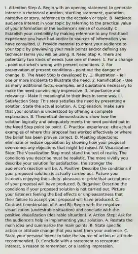 I. Attention Step A. Begin with an opening statement to generate interest: a rhetorical question, startling statement, quotation, narrative or story, reference to the occasion or topic. B. Motivate audience interest in your topic by referring to the practical value of your information or the audience's sense of curiosity. C. Establish your credibility by making reference to any first-hand experience you have had and/or to sources of information you have consulted. D. Provide material to orient your audience to your topic by previewing your main points and/or defining any technical terms you will be using. II. Need Step A. There are potentially two kinds of needs (use one of these): 1. For a change - point out what's wrong with present conditions. 2. For preservation of present conditions - point out the danger of change. B. The Need Step is developed by: 1. Illustration - Tell one or more incidents to illustrate the need. 2. Ramification - Use as many additional facts, examples, and quotations necessary to make the need convincingly impressive. 3. Importance and relevancy - Make it meaningful to their lives in some way. III. Satisfaction Step: This step satisfies the need by presenting a solution. State the actual solution. A. Explanation: make sure that your solution is understood by offering a complete explanation. B. Theoretical demonstration: show how the solution logically and adequately meets the need pointed out in the Need Step point by point. C. Practical experience: cite actual examples of where this proposal has worked effectively or where the belief has been proven correct. D. Meeting objections: eliminate or reduce opposition by showing how your proposal overcomes any objections that might be raised. IV. Visualization Step: The Visualization Step must stand the test of reality. The conditions you describe must be realistic. The more vividly you describe your solution for satisfaction, the stronger the audience's reaction will be. A. Positive: Describe the conditions if your proposed solution is actually carried out. Picture your listeners enjoying the safety, pleasure, or pride that acceptance of your proposal will have produced. B. Negative: Describe the conditions if your proposed solution is not carried out. Picture your listeners feeling the bad effects or unpleasantness that their failure to accept your proposal will have produced. C. Contrast (combination of A and B): Begin with the negative visualization (undesirable situation) and conclude with the positive visualization (desirable situation). V. Action Step: Ask for the audience's help in implementing your solution. A. Restate the main idea and summarize the main points. B. State specific action or attitude change that you want from your audience. C. State your personal intent to take the source of action or attitude recommended. D. Conclude with a statement to recapture interest, a reason to remember, or a lasting impression.