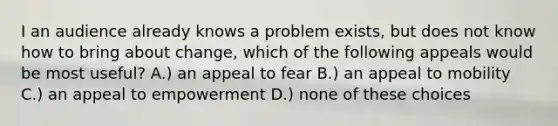 I an audience already knows a problem exists, but does not know how to bring about change, which of the following appeals would be most useful? A.) an appeal to fear B.) an appeal to mobility C.) an appeal to empowerment D.) none of these choices