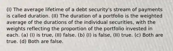 (I) The average lifetime of a debt security's stream of payments is called duration. (II) The duration of a portfolio is the weighted average of the durations of the individual securities, with the weights reflecting the proportion of the portfolio invested in each. (a) (I) is true, (II) false. (b) (I) is false, (II) true. (c) Both are true. (d) Both are false.