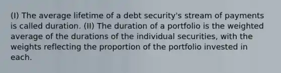 (I) The average lifetime of a debt security's stream of payments is called duration. (II) The duration of a portfolio is the weighted average of the durations of the individual securities, with the weights reflecting the proportion of the portfolio invested in each.