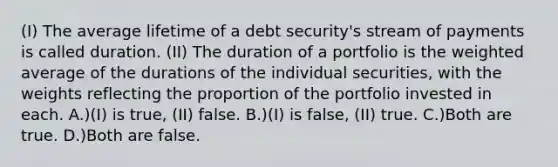 (I) The average lifetime of a debt security's stream of payments is called duration. (II) The duration of a portfolio is the weighted average of the durations of the individual securities, with the weights reflecting the proportion of the portfolio invested in each. A.)(I) is true, (II) false. B.)(I) is false, (II) true. C.)Both are true. D.)Both are false.