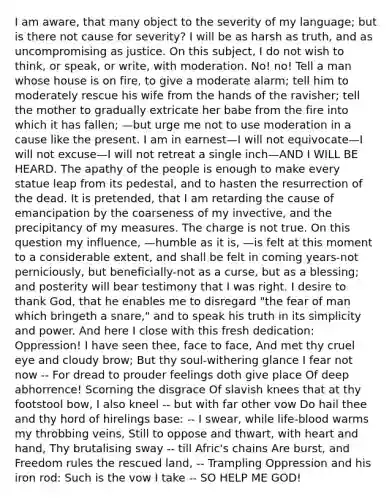 I am aware, that many object to the severity of my language; but is there not cause for severity? I will be as harsh as truth, and as uncompromising as justice. On this subject, I do not wish to think, or speak, or write, with moderation. No! no! Tell a man whose house is on fire, to give a moderate alarm; tell him to moderately rescue his wife from the hands of the ravisher; tell the mother to gradually extricate her babe from the fire into which it has fallen; —but urge me not to use moderation in a cause like the present. I am in earnest—I will not equivocate—I will not excuse—I will not retreat a single inch—AND I WILL BE HEARD. The apathy of the people is enough to make every statue leap from its pedestal, and to hasten the resurrection of the dead. It is pretended, that I am retarding the cause of emancipation by the coarseness of my invective, and the precipitancy of my measures. The charge is not true. On this question my influence, —humble as it is, —is felt at this moment to a considerable extent, and shall be felt in coming years-not perniciously, but beneficially-not as a curse, but as a blessing; and posterity will bear testimony that I was right. I desire to thank God, that he enables me to disregard "the fear of man which bringeth a snare," and to speak his truth in its simplicity and power. And here I close with this fresh dedication: Oppression! I have seen thee, face to face, And met thy cruel eye and cloudy brow; But thy soul-withering glance I fear not now -- For dread to prouder feelings doth give place Of deep abhorrence! Scorning the disgrace Of slavish knees that at thy footstool bow, I also kneel -- but with far other vow Do hail thee and thy hord of hirelings base: -- I swear, while life-blood warms my throbbing veins, Still to oppose and thwart, with heart and hand, Thy brutalising sway -- till Afric's chains Are burst, and Freedom rules the rescued land, -- Trampling Oppression and his iron rod: Such is the vow I take -- SO HELP ME GOD!