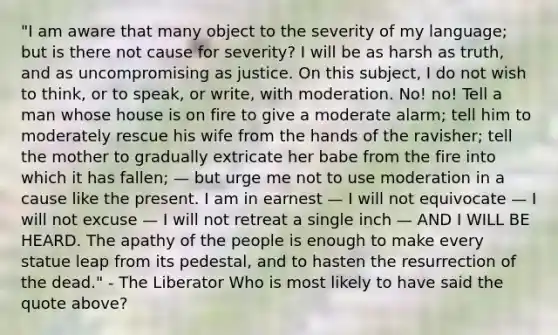 "I am aware that many object to the severity of my language; but is there not cause for severity? I will be as harsh as truth, and as uncompromising as justice. On this subject, I do not wish to think, or to speak, or write, with moderation. No! no! Tell a man whose house is on fire to give a moderate alarm; tell him to moderately rescue his wife from the hands of the ravisher; tell the mother to gradually extricate her babe from the fire into which it has fallen; — but urge me not to use moderation in a cause like the present. I am in earnest — I will not equivocate — I will not excuse — I will not retreat a single inch — AND I WILL BE HEARD. The apathy of the people is enough to make every statue leap from its pedestal, and to hasten the resurrection of the dead." - The Liberator Who is most likely to have said the quote above?