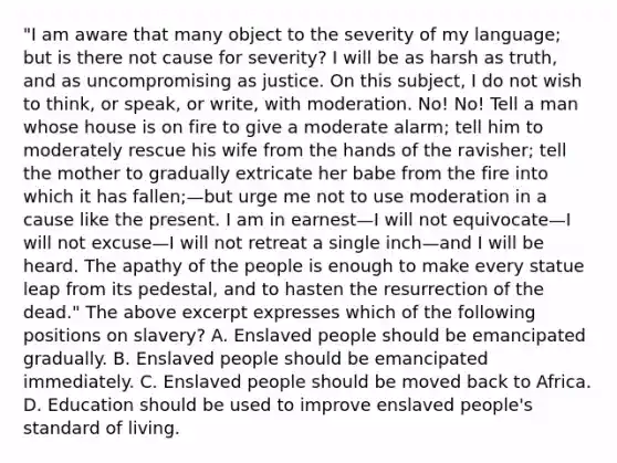 "I am aware that many object to the severity of my language; but is there not cause for severity? I will be as harsh as truth, and as uncompromising as justice. On this subject, I do not wish to think, or speak, or write, with moderation. No! No! Tell a man whose house is on fire to give a moderate alarm; tell him to moderately rescue his wife from the hands of the ravisher; tell the mother to gradually extricate her babe from the fire into which it has fallen;—but urge me not to use moderation in a cause like the present. I am in earnest—I will not equivocate—I will not excuse—I will not retreat a single inch—and I will be heard. The apathy of the people is enough to make every statue leap from its pedestal, and to hasten the resurrection of the dead." The above excerpt expresses which of the following positions on slavery? A. Enslaved people should be emancipated gradually. B. Enslaved people should be emancipated immediately. C. Enslaved people should be moved back to Africa. D. Education should be used to improve enslaved people's standard of living.