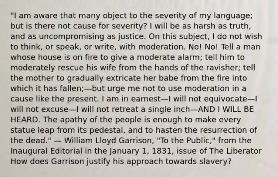 "I am aware that many object to the severity of my language; but is there not cause for severity? I will be as harsh as truth, and as uncompromising as justice. On this subject, I do not wish to think, or speak, or write, with moderation. No! No! Tell a man whose house is on fire to give a moderate alarm; tell him to moderately rescue his wife from the hands of the ravisher; tell the mother to gradually extricate her babe from the fire into which it has fallen;—but urge me not to use moderation in a cause like the present. I am in earnest—I will not equivocate—I will not excuse—I will not retreat a single inch—AND I WILL BE HEARD. The apathy of the people is enough to make every statue leap from its pedestal, and to hasten the resurrection of the dead." — William Lloyd Garrison, "To the Public," from the Inaugural Editorial in the January 1, 1831, issue of The Liberator How does Garrison justify his approach towards slavery?