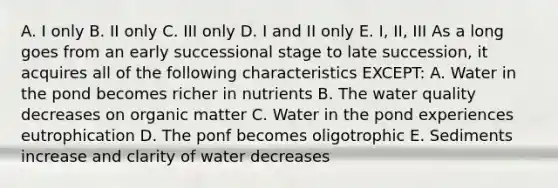 A. I only B. II only C. III only D. I and II only E. I, II, III As a long goes from an early successional stage to late succession, it acquires all of the following characteristics EXCEPT: A. Water in the pond becomes richer in nutrients B. The water quality decreases on organic matter C. Water in the pond experiences eutrophication D. The ponf becomes oligotrophic E. Sediments increase and clarity of water decreases