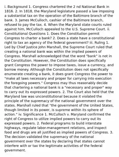 i. Background 1. Congress chartered the 2 nd National Bank in 1816. 2. In 1818, the Maryland legislature passed a law imposing a substantial tax on the operation of the Baltimore branch of the bank. 3. James McCulloch, cashier of the Baltimore branch, refused to pay the tax. 4. When the Maryland state courts ruled against him, McCulloch appealed to the U.S. Supreme Court. ii. Constitutional Questions 1. Does the Constitution permit Congress to charter a bank? 2. Does a state have a constitutional right to tax an agency of the federal government? iii. Ruling 1. Led by Chief Justice John Marshall, the Supreme Court ruled that creating a national bank was within the implied powers of Congress. Marshall acknowledged that the word "bank" is not in the Constitution. However, the Constitution does specifically grant Congress the power to impose taxes, issue a currency, and borrow money. Although the Constitution does not specifically enumerate creating a bank, it does grant Congress the power to "make all laws necessary and proper for carrying into execution the foregoing powers." Congress may thus reasonably decide that chartering a national bank is a "necessary and proper" way to carry out its expressed powers. 2. The Court also held that the Maryland law was unconstitutional because it violated the principle of the supremacy of the national government over the states. Marshall ruled that "the government of the United States, though limited in its power, is supreme within its sphere of action." iv. Significance 1. McCulloch v. Maryland confirmed the right of Congress to utilize implied powers to carry out its expressed powers. 2. Federal programs to build interstate highways, regulate labor-management relations, and inspect food and drugs are all justified as implied powers of Congress. 3. The decision validated the supremacy of the national government over the states by declaring that states cannot interfere with or tax the legitimate activities of the federal government.