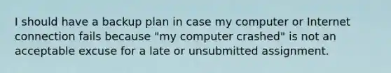 I should have a backup plan in case my computer or Internet connection fails because "my computer crashed" is not an acceptable excuse for a late or unsubmitted assignment.