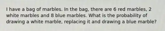 I have a bag of marbles. In the bag, there are 6 red marbles, 2 white marbles and 8 blue marbles. What is the probability of drawing a white marble, replacing it and drawing a blue marble?