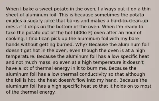 When I bake a sweet potato in the oven, I always put it on a thin sheet of aluminum foil. This is because sometimes the potato exudes a sugary juice that burns and makes a hard-to-clean-up mess if it drips on the bottom of the oven. When I'm ready to take the potato out of the hot (400o F) oven after an hour of cooking, I find I can pick up the aluminum foil with my bare hands without getting burned. Why? Because the aluminum foil doesn't get hot in the oven, even though the oven is at a high temperature. Because the aluminum foil has a low specific heat and not much mass, so even at a high temperature it doesn't have a lot of thermal energy in it to burn me. Because the aluminum foil has a low thermal conductivity so that although the foil is hot, the heat doesn't flow into my hand. Because the aluminum foil has a high specific heat so that it holds on to most of the thermal energy.