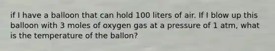 if I have a balloon that can hold 100 liters of air. If I blow up this balloon with 3 moles of oxygen gas at a pressure of 1 atm, what is the temperature of the ballon?