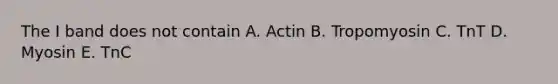 The I band does not contain A. Actin B. Tropomyosin C. TnT D. Myosin E. TnC