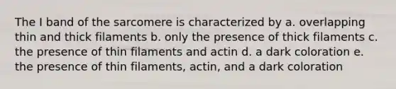 The I band of the sarcomere is characterized by a. overlapping thin and thick filaments b. only the presence of thick filaments c. the presence of thin filaments and actin d. a dark coloration e. the presence of thin filaments, actin, and a dark coloration