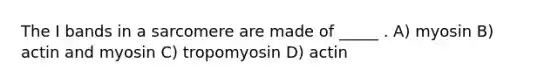 The I bands in a sarcomere are made of _____ . A) myosin B) actin and myosin C) tropomyosin D) actin