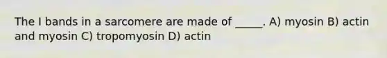 The I bands in a sarcomere are made of _____. A) myosin B) actin and myosin C) tropomyosin D) actin