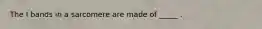 The I bands in a sarcomere are made of _____ .