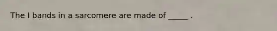 The I bands in a sarcomere are made of _____ .