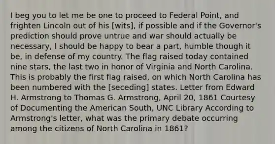 I beg you to let me be one to proceed to Federal Point, and frighten Lincoln out of his [wits], if possible and if the Governor's prediction should prove untrue and war should actually be necessary, I should be happy to bear a part, humble though it be, in defense of my country. The flag raised today contained nine stars, the last two in honor of Virginia and North Carolina. This is probably the first flag raised, on which North Carolina has been numbered with the [seceding] states. Letter from Edward H. Armstrong to Thomas G. Armstrong, April 20, 1861 Courtesy of Documenting the American South, UNC Library According to Armstrong's letter, what was the primary debate occurring among the citizens of North Carolina in 1861?