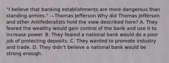 "I believe that banking establishments are more dangerous than standing armies." —Thomas Jefferson Why did Thomas Jefferson and other Antifederalists hold the view described here? A. They feared the wealthy would gain control of the bank and use it to increase power. B. They feared a national bank would do a poor job of protecting deposits. C. They wanted to promote industry and trade. D. They didn't believe a national bank would be strong enough.