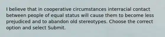 I believe that in cooperative circumstances interracial contact between people of equal status will cause them to become less prejudiced and to abandon old stereotypes. Choose the correct option and select Submit.