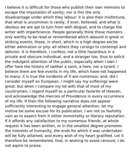 I believe it is difficult for those who publish their own memoirs to escape the imputation of vanity; nor is this the only disadvantage under which they labour: it is also their misfortune, that what is uncommon is rarely, if ever, believed, and what is obvious we are apt to turn from with disgust, and to charge the writer with impertinence. People generally think those memoirs only worthy to be read or remembered which abound in great or striking events, those, in short, which in a high degree excite either admiration or pity: all others they consign to contempt and oblivion. It is therefore, I confess, not a little hazardous in a private and obscure individual, and a stranger too, thus to solicit the indulgent attention of the public; especially when I own I offer here the history of neither a saint, a hero, nor a tyrant. I believe there are few events in my life, which have not happened to many: it is true the incidents of it are numerous; and, did I consider myself an European, I might say my sufferings were great: but when I compare my lot with that of most of my countrymen, I regard myself as a particular favorite of Heaven, and acknowledge the mercies of Providence in every occurrence of my life. If then the following narrative does not appear sufficiently interesting to engage general attention, let my motive be some excuse for its publication. I am not so foolishly vain as to expect from it either immortality or literary reputation. If it affords any satisfaction to my numerous friends, at whole request it has been written, or in the smallest degree promotes the interests of humanity, the ends for which it was undertaken will be fully attained, and every wish of my heart gratified. Let it therefore be remembered, that, in wishing to avoid censure, I do not aspire to praise.