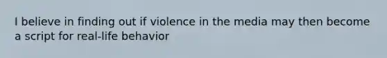 I believe in finding out if violence in the media may then become a script for real-life behavior