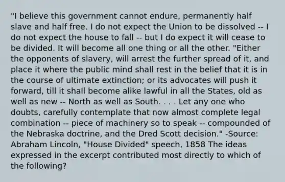 "I believe this government cannot endure, permanently half slave and half free. I do not expect the Union to be dissolved -- I do not expect the house to fall -- but I do expect it will cease to be divided. It will become all one thing or all the other. "Either the opponents of slavery, will arrest the further spread of it, and place it where the public mind shall rest in the belief that it is in the course of ultimate extinction; or its advocates will push it forward, till it shall become alike lawful in all the States, old as well as new -- North as well as South. . . . Let any one who doubts, carefully contemplate that now almost complete legal combination -- piece of machinery so to speak -- compounded of the Nebraska doctrine, and the Dred Scott decision." -Source: Abraham Lincoln, "House Divided" speech, 1858 The ideas expressed in the excerpt contributed most directly to which of the following?