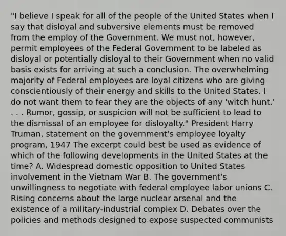 "I believe I speak for all of the people of the United States when I say that disloyal and subversive elements must be removed from the employ of the Government. We must not, however, permit employees of the Federal Government to be labeled as disloyal or potentially disloyal to their Government when no valid basis exists for arriving at such a conclusion. The overwhelming majority of Federal employees are loyal citizens who are giving conscientiously of their energy and skills to the United States. I do not want them to fear they are the objects of any 'witch hunt.' . . . Rumor, gossip, or suspicion will not be sufficient to lead to the dismissal of an employee for disloyalty." President Harry Truman, statement on the government's employee loyalty program, 1947 The excerpt could best be used as evidence of which of the following developments in the United States at the time? A. Widespread domestic opposition to United States involvement in the Vietnam War B. The government's unwillingness to negotiate with federal employee labor unions C. Rising concerns about the large nuclear arsenal and the existence of a military-industrial complex D. Debates over the policies and methods designed to expose suspected communists