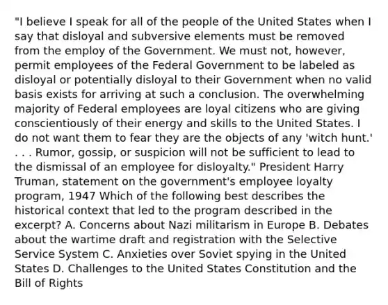 "I believe I speak for all of the people of the United States when I say that disloyal and subversive elements must be removed from the employ of the Government. We must not, however, permit employees of the Federal Government to be labeled as disloyal or potentially disloyal to their Government when no valid basis exists for arriving at such a conclusion. The overwhelming majority of Federal employees are loyal citizens who are giving conscientiously of their energy and skills to the United States. I do not want them to fear they are the objects of any 'witch hunt.' . . . Rumor, gossip, or suspicion will not be sufficient to lead to the dismissal of an employee for disloyalty." President Harry Truman, statement on the government's employee loyalty program, 1947 Which of the following best describes the historical context that led to the program described in the excerpt? A. Concerns about Nazi militarism in Europe B. Debates about the wartime draft and registration with the Selective Service System C. Anxieties over Soviet spying in the United States D. Challenges to the United States Constitution and the Bill of Rights