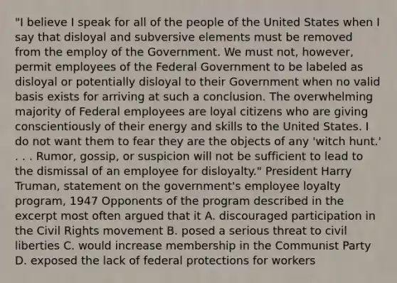 "I believe I speak for all of the people of the United States when I say that disloyal and subversive elements must be removed from the employ of the Government. We must not, however, permit employees of the Federal Government to be labeled as disloyal or potentially disloyal to their Government when no valid basis exists for arriving at such a conclusion. The overwhelming majority of Federal employees are loyal citizens who are giving conscientiously of their energy and skills to the United States. I do not want them to fear they are the objects of any 'witch hunt.' . . . Rumor, gossip, or suspicion will not be sufficient to lead to the dismissal of an employee for disloyalty." President Harry Truman, statement on the government's employee loyalty program, 1947 Opponents of the program described in the excerpt most often argued that it A. discouraged participation in the Civil Rights movement B. posed a serious threat to civil liberties C. would increase membership in the Communist Party D. exposed the lack of federal protections for workers