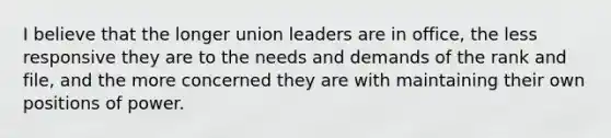 I believe that the longer union leaders are in office, the less responsive they are to the needs and demands of the rank and file, and the more concerned they are with maintaining their own positions of power.