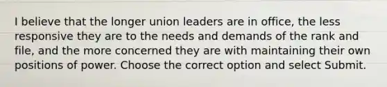 I believe that the longer union leaders are in office, the less responsive they are to the needs and demands of the rank and file, and the more concerned they are with maintaining their own positions of power. Choose the correct option and select Submit.