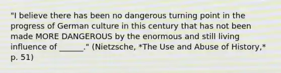 "I believe there has been no dangerous turning point in the progress of German culture in this century that has not been made MORE DANGEROUS by the enormous and still living influence of ______." (Nietzsche, *The Use and Abuse of History,* p. 51)