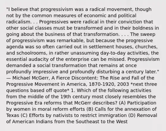 "I believe that progressivism was a radical movement, though not by the common measures of economic and political radicalism. . . Progressives were radical in their conviction that other social classes must be transformed and in their boldness in going about the business of that transformation. . . . The sweep of progressivism was remarkable, but because the progressive agenda was so often carried out in settlement houses, churches, and schoolrooms, in rather unassuming day-to-day activities, the essential audacity of the enterprise can be missed. Progressivism demanded a social transformation that remains at once profoundly impressive and profoundly disturbing a century later." — Michael McGerr, A Fierce Discontent: The Rise and Fall of the Progressive Movement in America, 1870-1920, 2003 *next three questions based off quote* 1. Which of the following activities from the middle of the 19th century most closely resembles the Progressive Era reforms that McGerr describes? (A) Participation by women in moral reform efforts (B) Calls for the annexation of Texas (C) Efforts by nativists to restrict immigration (D) Removal of American Indians from the Southeast to the West