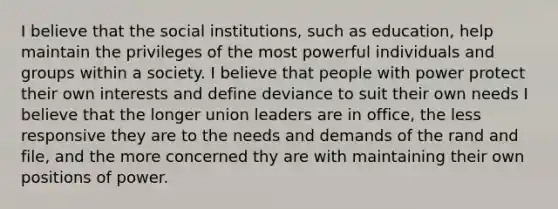 I believe that the social institutions, such as education, help maintain the privileges of the most powerful individuals and groups within a society. I believe that people with power protect their own interests and define deviance to suit their own needs I believe that the longer union leaders are in office, the less responsive they are to the needs and demands of the rand and file, and the more concerned thy are with maintaining their own positions of power.